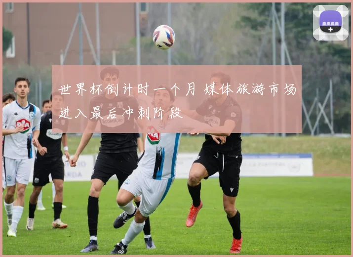 世界杯倒计时一个月 媒体旅游市场进入最后冲刺阶段