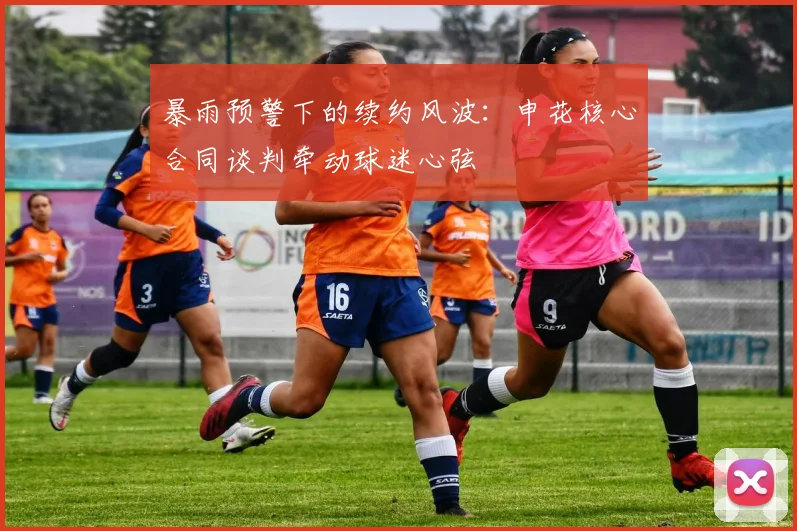 暴雨预警下的续约风波：申花核心合同谈判牵动球迷心弦